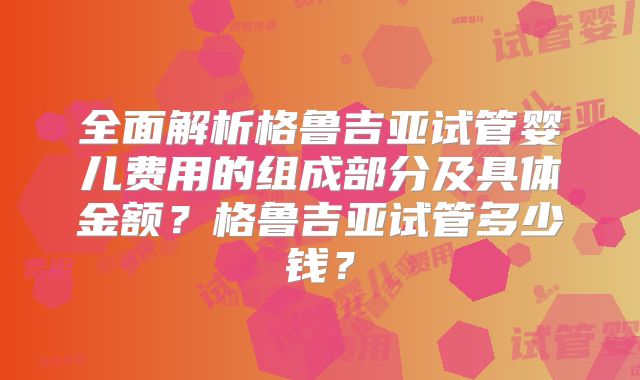全面解析格鲁吉亚试管婴儿费用的组成部分及具体金额?格鲁吉亚试管多少钱?