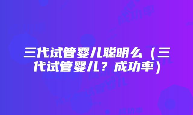 三代试管婴儿聪明么（三代试管婴儿？成功率）