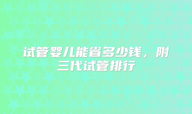 试管婴儿能省多少钱，附三代试管排行
