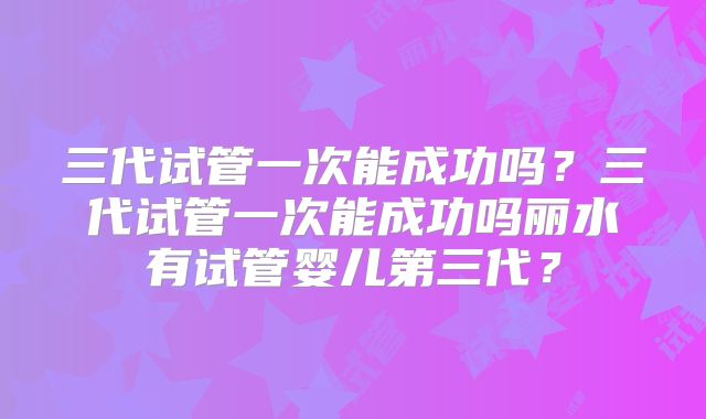 三代试管一次能成功吗？三代试管一次能成功吗丽水有试管婴儿第三代？