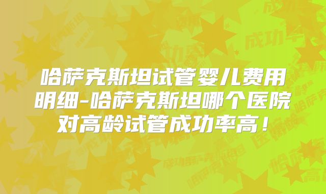 哈萨克斯坦试管婴儿费用明细-哈萨克斯坦哪个医院对高龄试管成功率高!