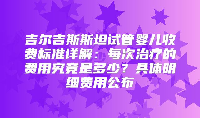 吉尔吉斯斯坦试管婴儿收费标准详解:每次治疗的费用究竟是多少?具体明细费用公布