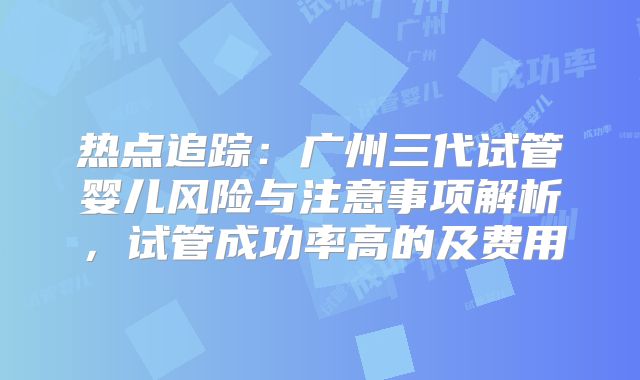 热点追踪:广州三代试管婴儿风险与注意事项解析,试管成功率高的及费用