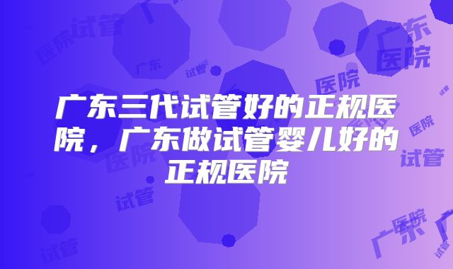 广东三代试管好的正规医院,广东做试管婴儿好的正规医院