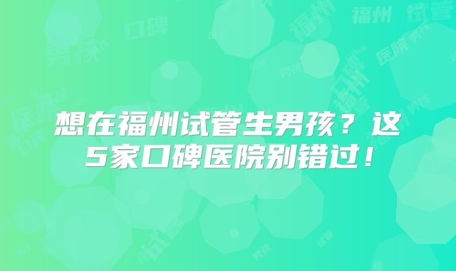 想在福州试管生男孩?这5家口碑医院别错过!