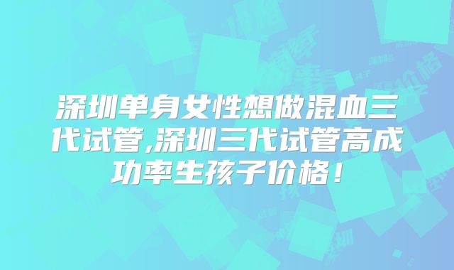深圳单身女性想做混血三代试管,深圳三代试管高成功率生孩子价格!