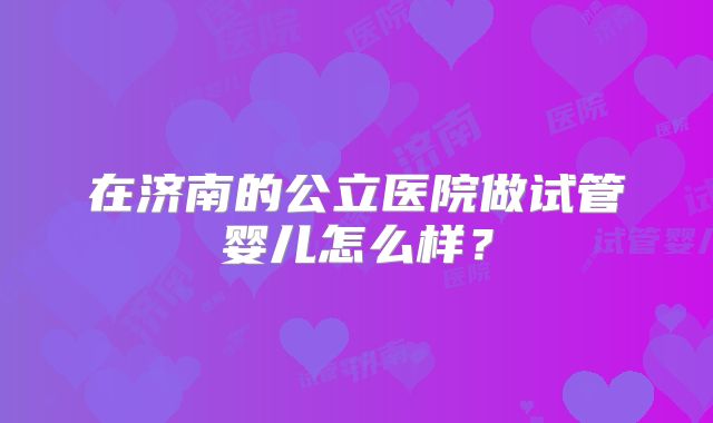 在济南的公立医院做试管婴儿怎么样？