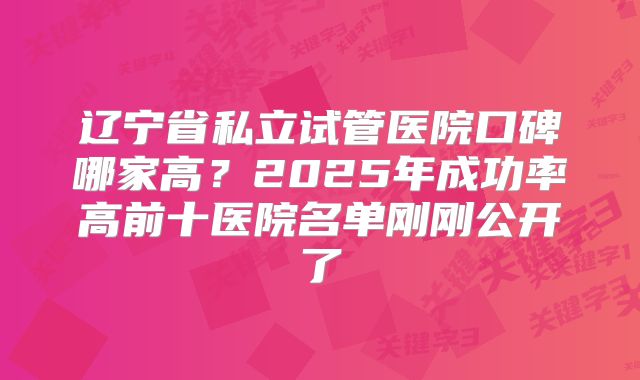 辽宁省私立试管医院口碑哪家高?2025年成功率高前十医院名单刚刚公开了