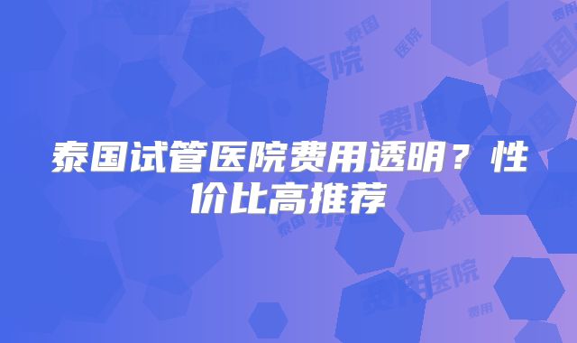 泰国试管医院费用透明?性价比高推荐