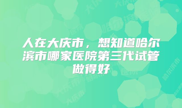 人在大庆市,想知道哈尔滨市哪家医院第三代试管做得好