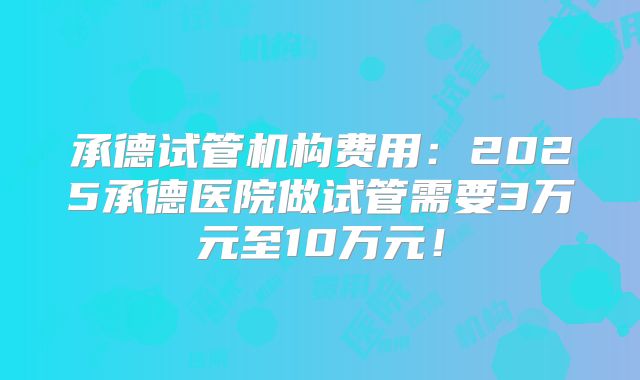 承德试管机构费用：2025承德医院做试管需要3万元至10万元！