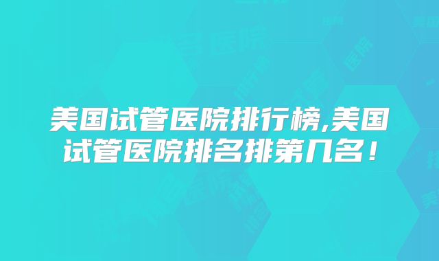 美国试管医院排行榜,美国试管医院排名排第几名！