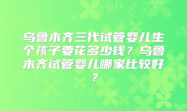 乌鲁木齐三代试管婴儿生个孩子要花多少钱？乌鲁木齐试管婴儿哪家比较好？