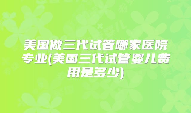 美国做三代试管哪家医院专业(美国三代试管婴儿费用是多少)