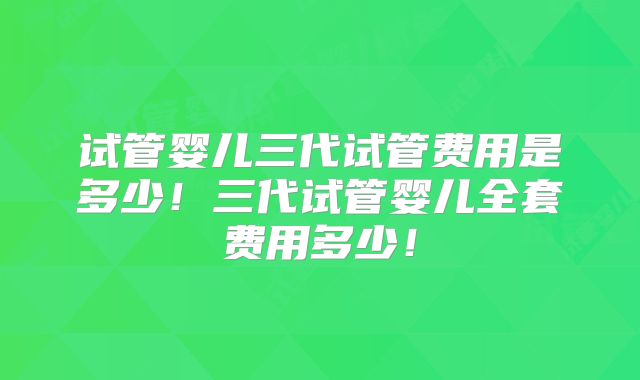 试管婴儿三代试管费用是多少!三代试管婴儿全套费用多少!