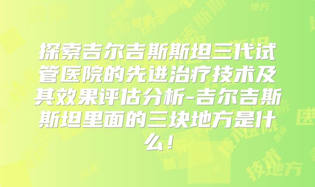 探索吉尔吉斯斯坦三代试管医院的先进治疗技术及其效果评估分析-吉尔吉斯斯坦里面的三块地方是什么!