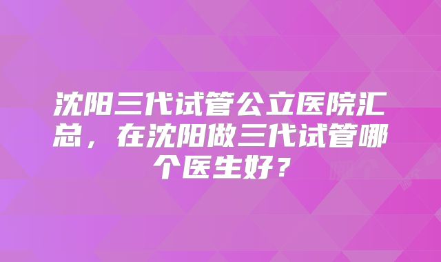 沈阳三代试管公立医院汇总,在沈阳做三代试管哪个医生好?