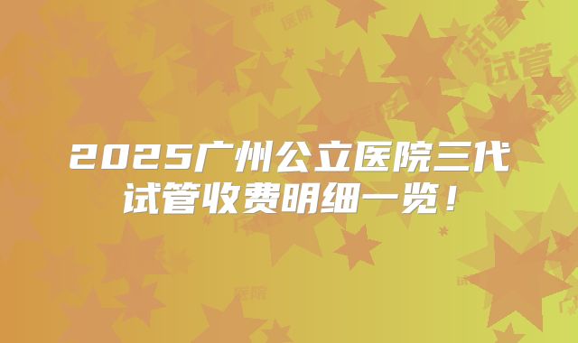 2025广州公立医院三代试管收费明细一览！