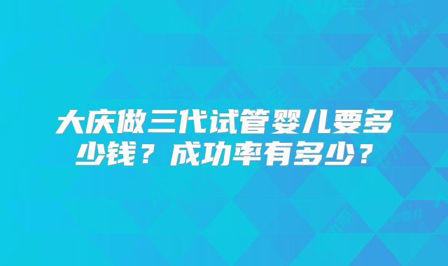 大庆做三代试管婴儿要多少钱？成功率有多少？