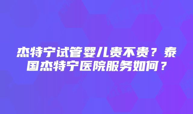 杰特宁试管婴儿贵不贵?泰国杰特宁医院服务如何?
