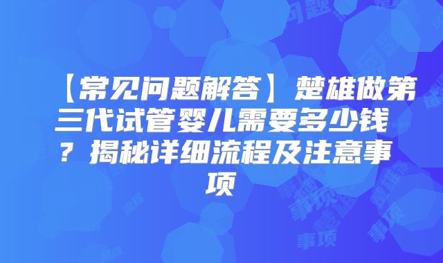 【常见问题解答】楚雄做第三代试管婴儿需要多少钱?揭秘详细流程及注意事项