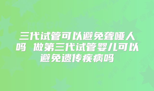 三代试管可以避免聋哑人吗 做第三代试管婴儿可以避免遗传疾病吗