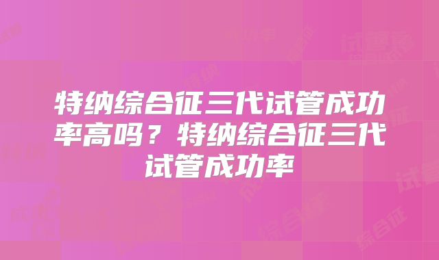 特纳综合征三代试管成功率高吗？特纳综合征三代试管成功率