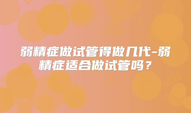 弱精症做试管得做几代-弱精症适合做试管吗？