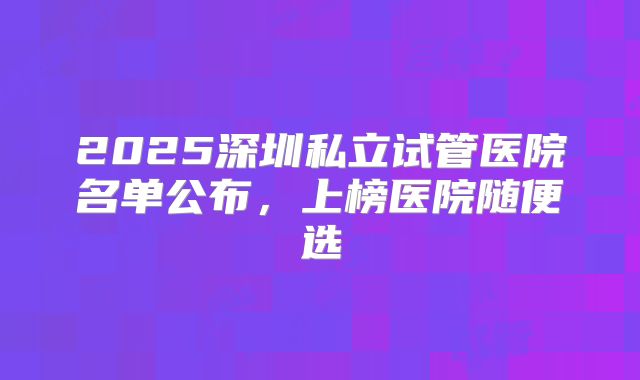 2025深圳私立试管医院名单公布,上榜医院随便选