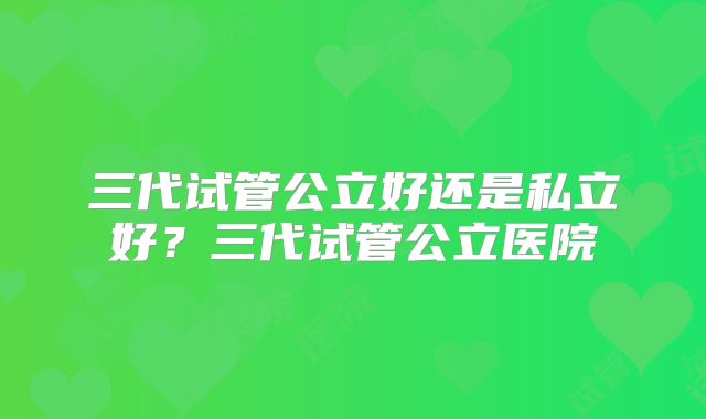 三代试管公立好还是私立好？三代试管公立医院