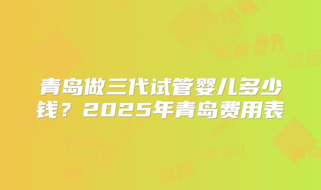 青岛做三代试管婴儿多少钱?2025年青岛费用表