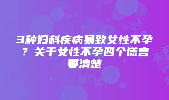 3种妇科疾病易致女性不孕?关于女性不孕四个谎言要清楚