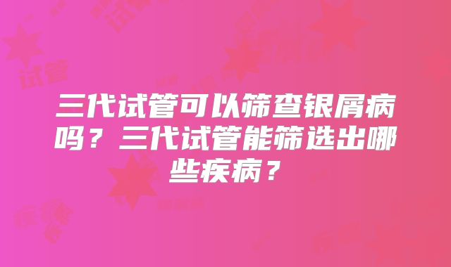 三代试管可以筛查银屑病吗?三代试管能筛选出哪些疾病?