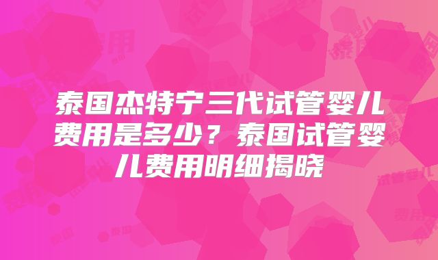 泰国杰特宁三代试管婴儿费用是多少?泰国试管婴儿费用明细揭晓