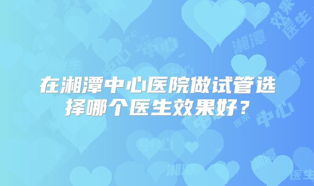 在湘潭中心医院做试管选择哪个医生效果好？