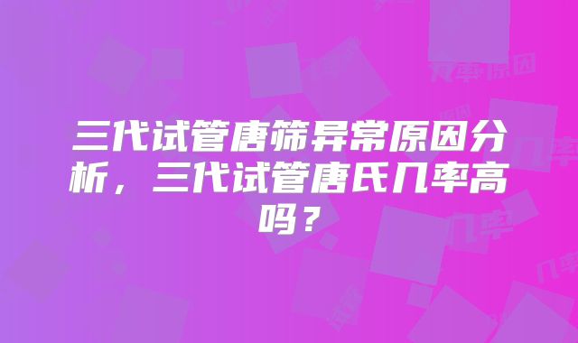 三代试管唐筛异常原因分析，三代试管唐氏几率高吗？
