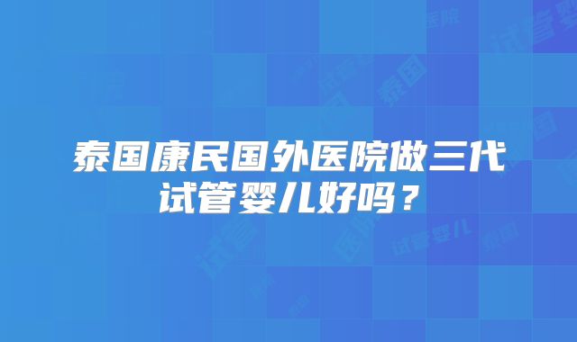 泰国康民国外医院做三代试管婴儿好吗？