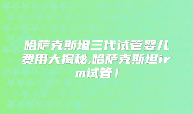 哈萨克斯坦三代试管婴儿费用大揭秘,哈萨克斯坦irm试管!