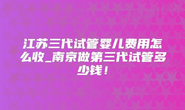 江苏三代试管婴儿费用怎么收_南京做第三代试管多少钱！