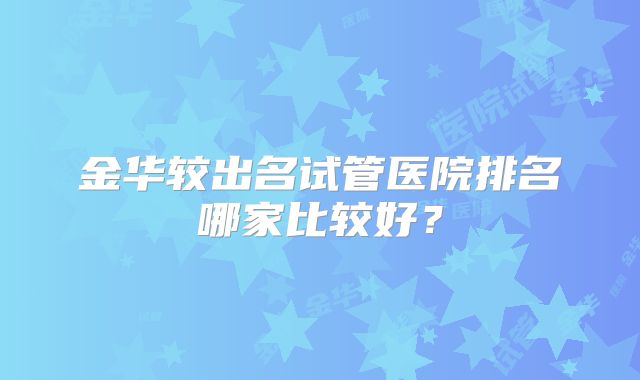 金华较出名试管医院排名哪家比较好?