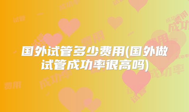 国外试管多少费用(国外做试管成功率很高吗)