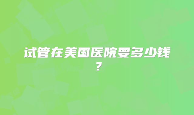 试管在美国医院要多少钱?