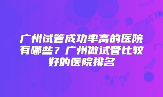 广州试管成功率高的医院有哪些?广州做试管比较好的医院排名