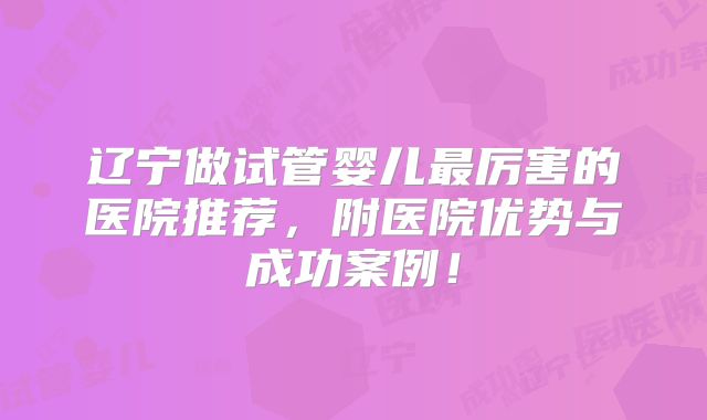 辽宁做试管婴儿最厉害的医院推荐,附医院优势与成功案例!