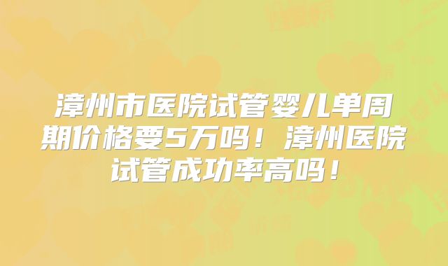 漳州市医院试管婴儿单周期价格要5万吗!漳州医院试管成功率高吗!