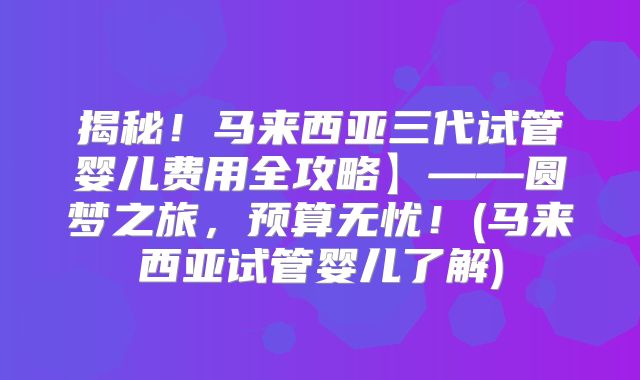 揭秘!马来西亚三代试管婴儿费用全攻略】——圆梦之旅,预算无忧!(马来西亚试管婴儿了解)