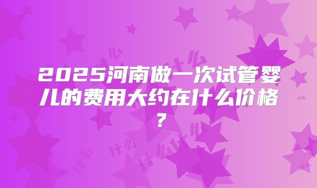 2025河南做一次试管婴儿的费用大约在什么价格?