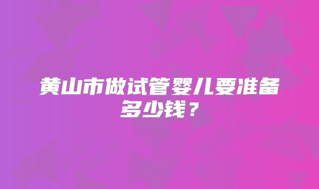 黄山市做试管婴儿要准备多少钱?