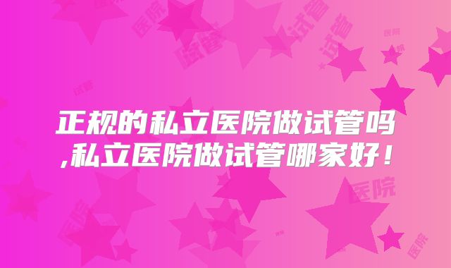 正规的私立医院做试管吗,私立医院做试管哪家好!
