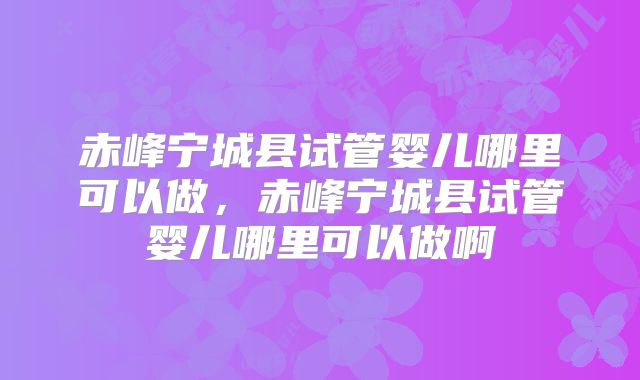 赤峰宁城县试管婴儿哪里可以做,赤峰宁城县试管婴儿哪里可以做啊